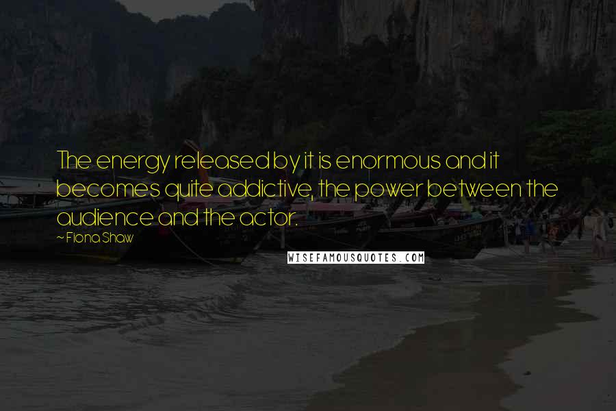 Fiona Shaw Quotes: The energy released by it is enormous and it becomes quite addictive, the power between the audience and the actor.
