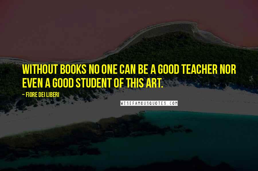 Fiore Dei Liberi Quotes: Without books no one can be a good teacher nor even a good student of this art.