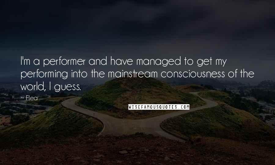 Flea Quotes: I'm a performer and have managed to get my performing into the mainstream consciousness of the world, I guess.