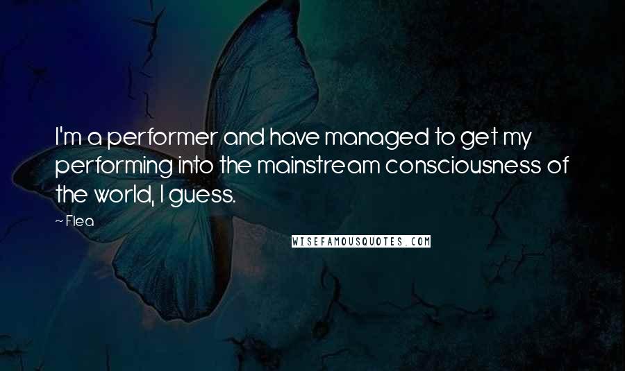 Flea Quotes: I'm a performer and have managed to get my performing into the mainstream consciousness of the world, I guess.