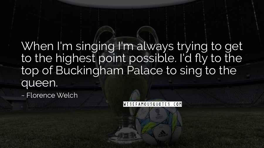 Florence Welch Quotes: When I'm singing I'm always trying to get to the highest point possible. I'd fly to the top of Buckingham Palace to sing to the queen.