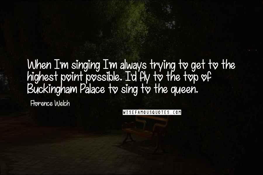 Florence Welch Quotes: When I'm singing I'm always trying to get to the highest point possible. I'd fly to the top of Buckingham Palace to sing to the queen.