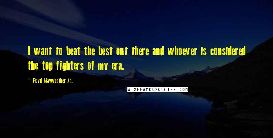 Floyd Mayweather Jr. Quotes: I want to beat the best out there and whoever is considered the top fighters of my era.