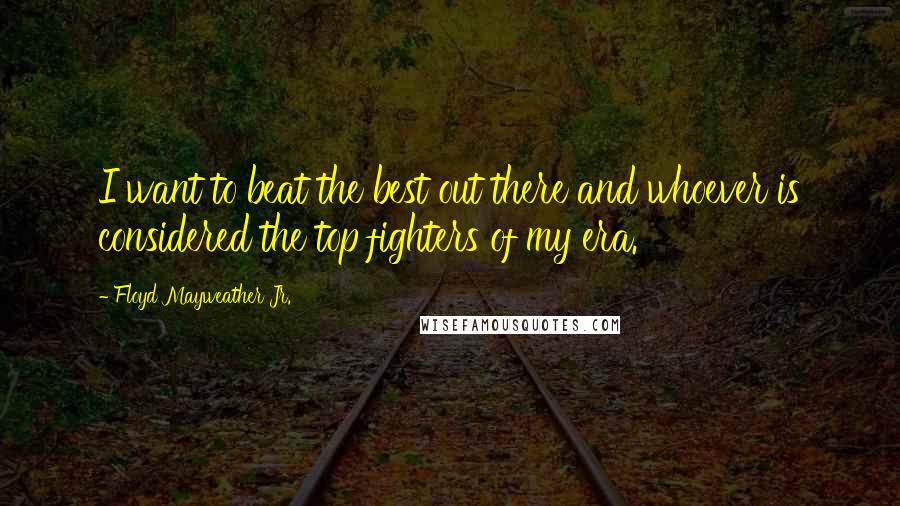 Floyd Mayweather Jr. Quotes: I want to beat the best out there and whoever is considered the top fighters of my era.