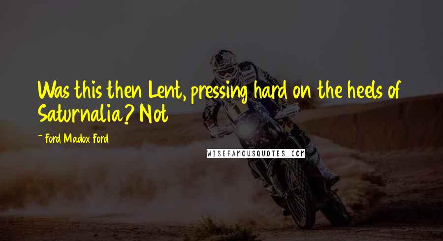 Ford Madox Ford Quotes: Was this then Lent, pressing hard on the heels of Saturnalia? Not