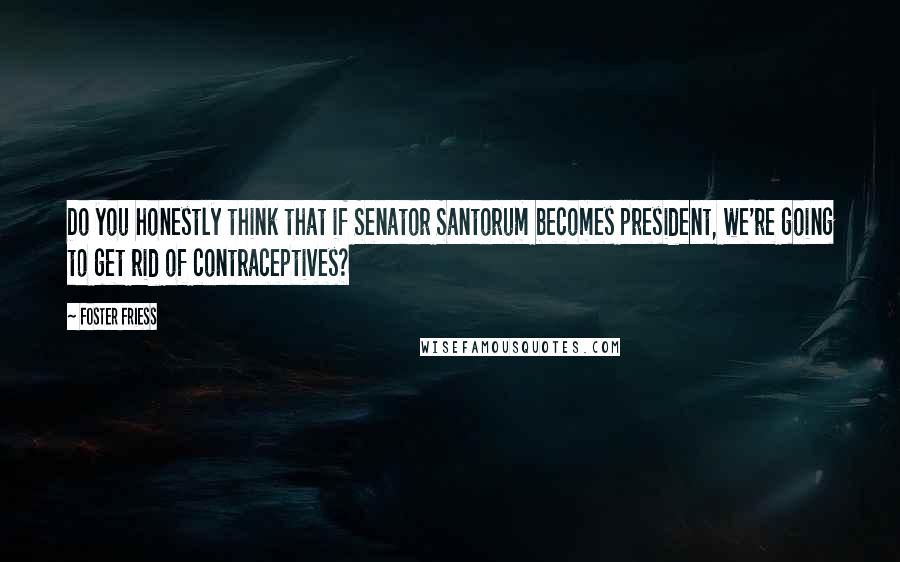 Foster Friess Quotes: Do you honestly think that if Senator Santorum becomes president, we're going to get rid of contraceptives?