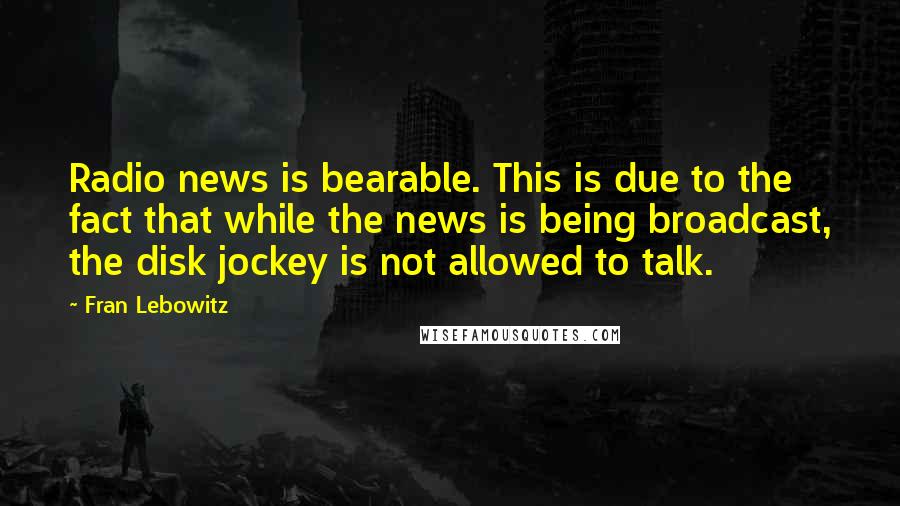 Fran Lebowitz Quotes: Radio news is bearable. This is due to the fact that while the news is being broadcast, the disk jockey is not allowed to talk.