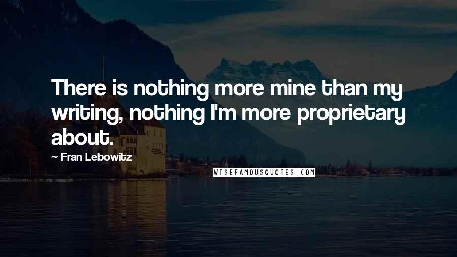 Fran Lebowitz Quotes: There is nothing more mine than my writing, nothing I'm more proprietary about.