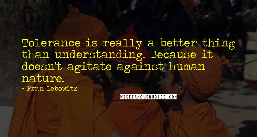 Fran Lebowitz Quotes: Tolerance is really a better thing than understanding. Because it doesn't agitate against human nature.