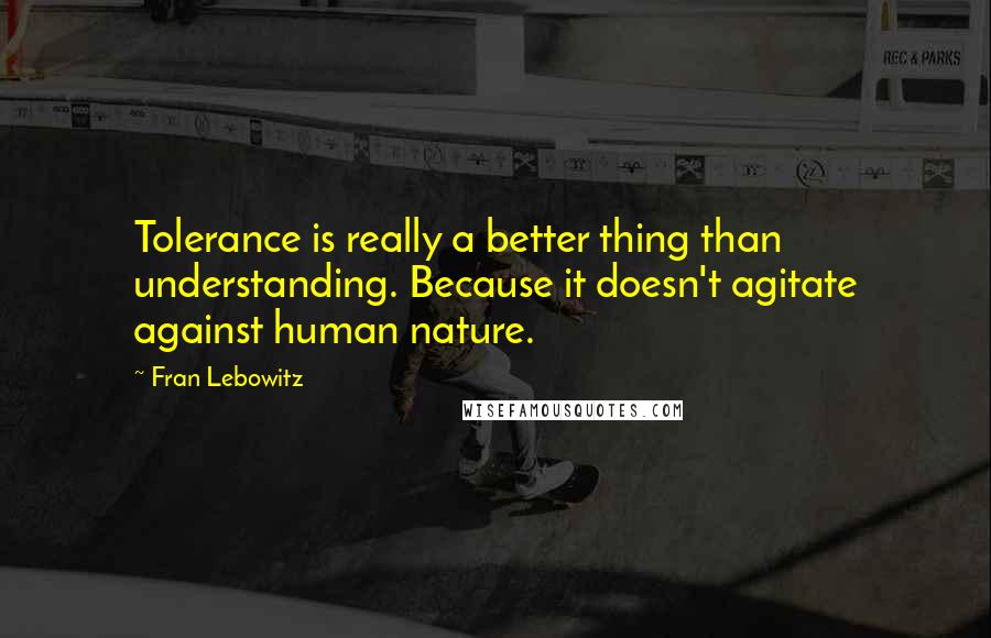 Fran Lebowitz Quotes: Tolerance is really a better thing than understanding. Because it doesn't agitate against human nature.