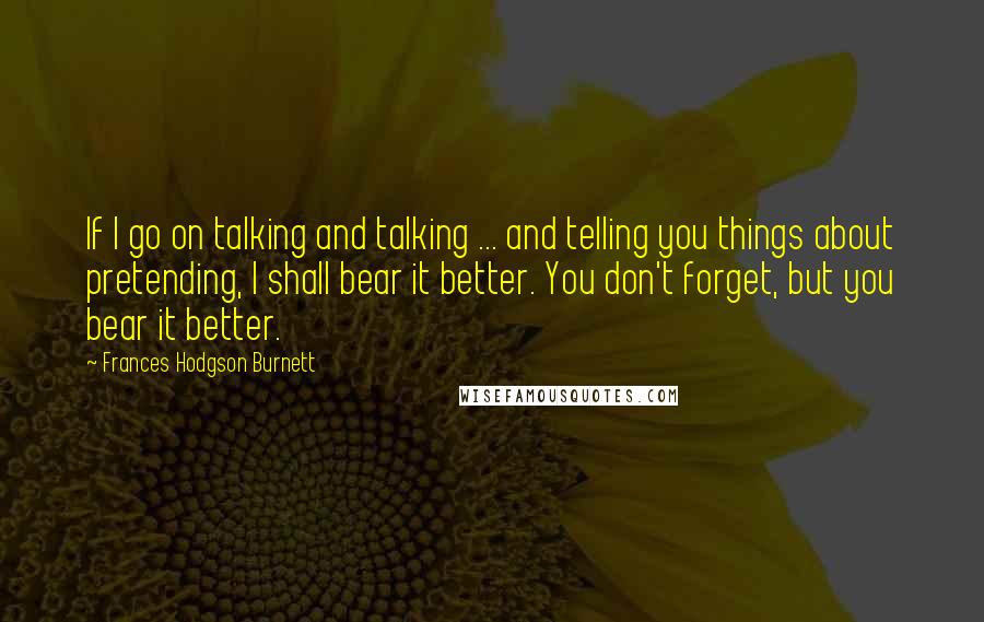 Frances Hodgson Burnett Quotes: If I go on talking and talking ... and telling you things about pretending, I shall bear it better. You don't forget, but you bear it better.