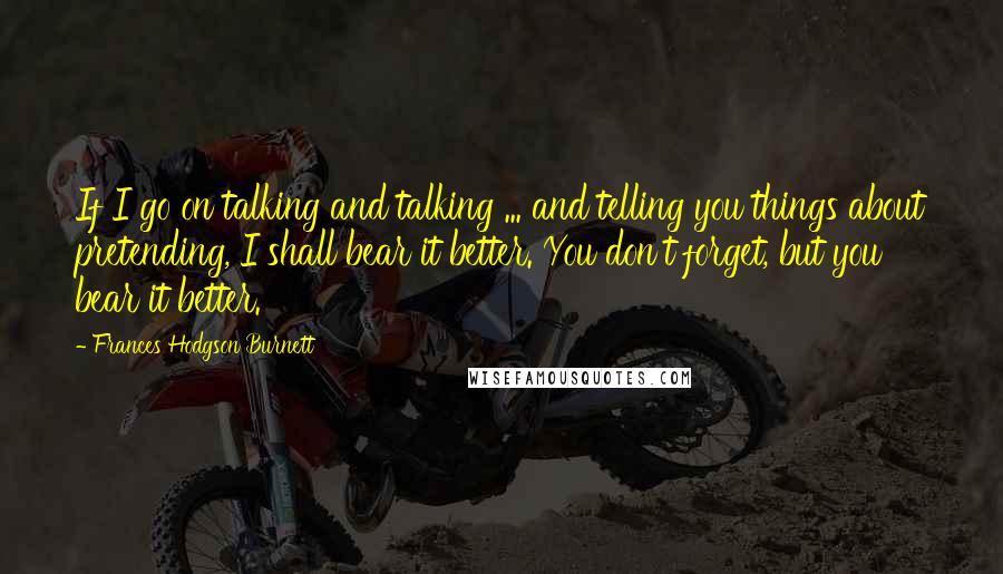 Frances Hodgson Burnett Quotes: If I go on talking and talking ... and telling you things about pretending, I shall bear it better. You don't forget, but you bear it better.