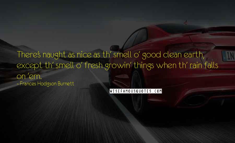 Frances Hodgson Burnett Quotes: There's naught as nice as th' smell o' good clean earth, except th' smell o' fresh growin' things when th' rain falls on 'em.