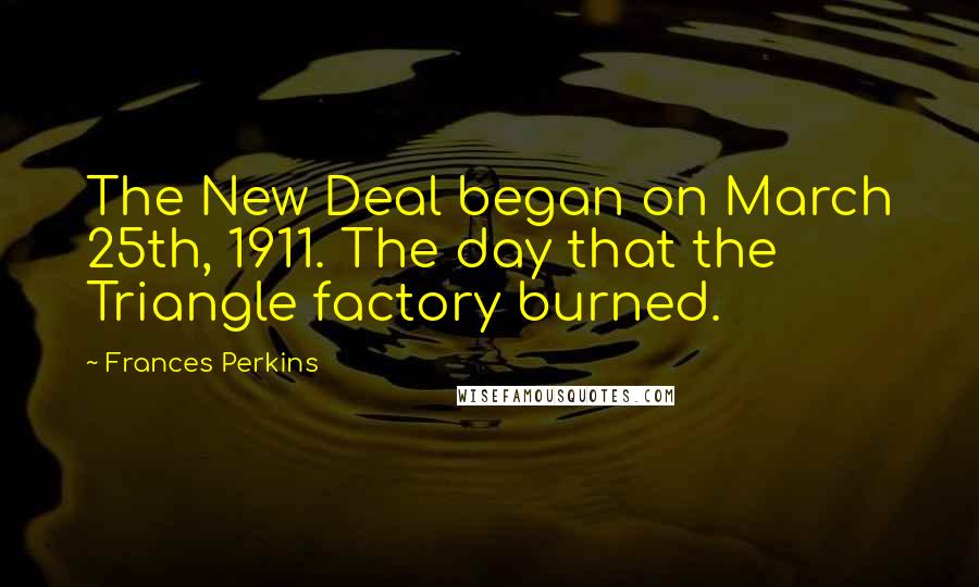 Frances Perkins Quotes: The New Deal began on March 25th, 1911. The day that the Triangle factory burned.