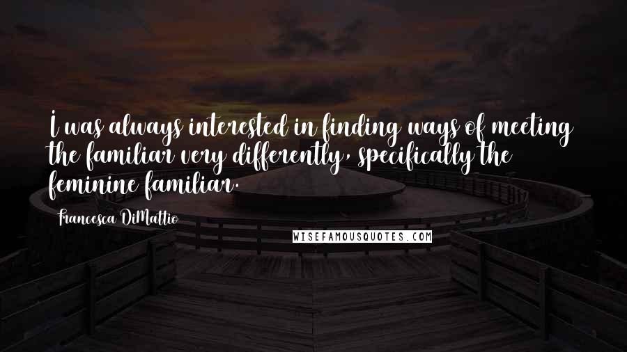 Francesca DiMattio Quotes: I was always interested in finding ways of meeting the familiar very differently, specifically the feminine familiar.