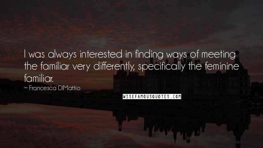 Francesca DiMattio Quotes: I was always interested in finding ways of meeting the familiar very differently, specifically the feminine familiar.