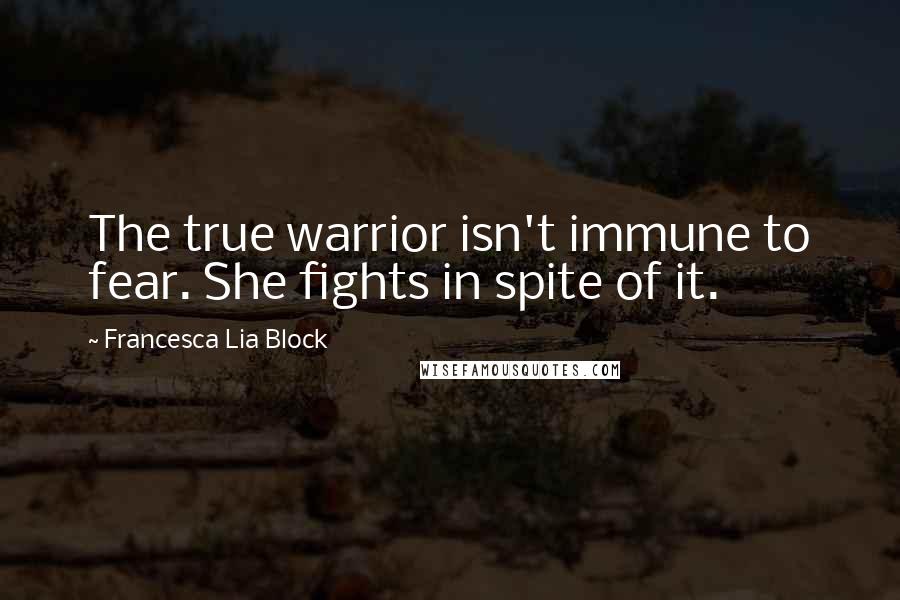 Francesca Lia Block Quotes: The true warrior isn't immune to fear. She fights in spite of it.