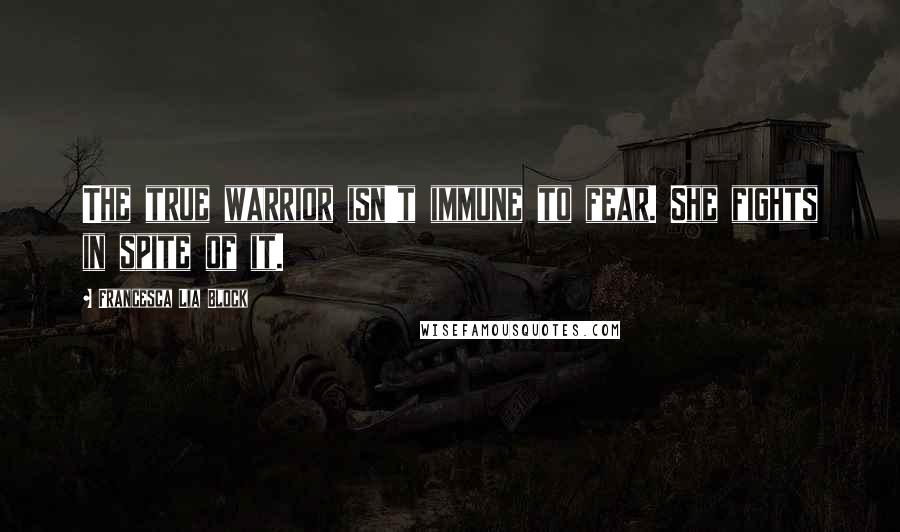 Francesca Lia Block Quotes: The true warrior isn't immune to fear. She fights in spite of it.