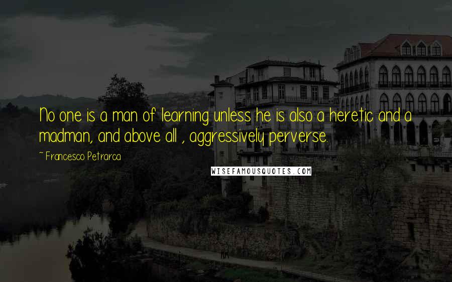 Francesco Petrarca Quotes: No one is a man of learning unless he is also a heretic and a madman, and above all , aggressively perverse.