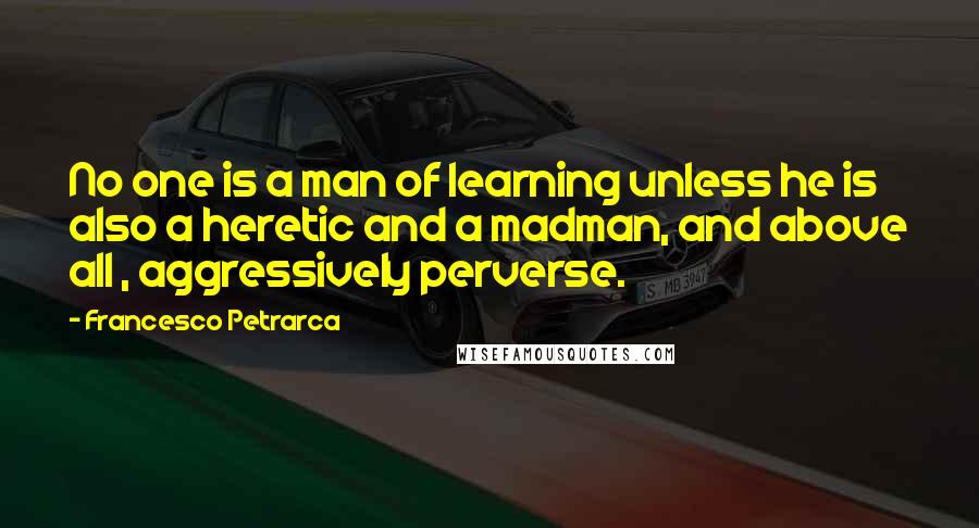 Francesco Petrarca Quotes: No one is a man of learning unless he is also a heretic and a madman, and above all , aggressively perverse.