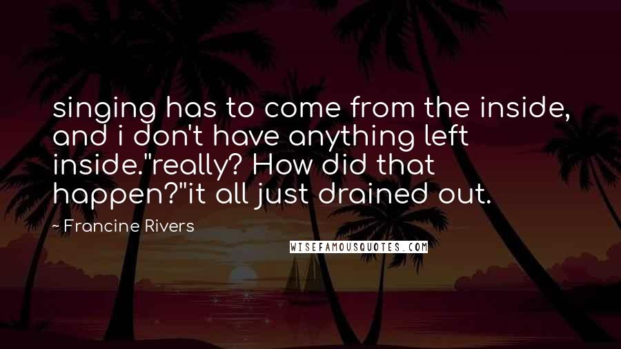 Francine Rivers Quotes: singing has to come from the inside, and i don't have anything left inside.''really? How did that happen?''it all just drained out.