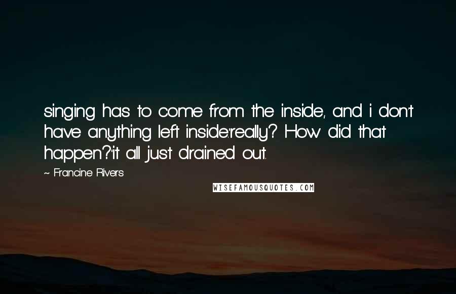 Francine Rivers Quotes: singing has to come from the inside, and i don't have anything left inside.''really? How did that happen?''it all just drained out.