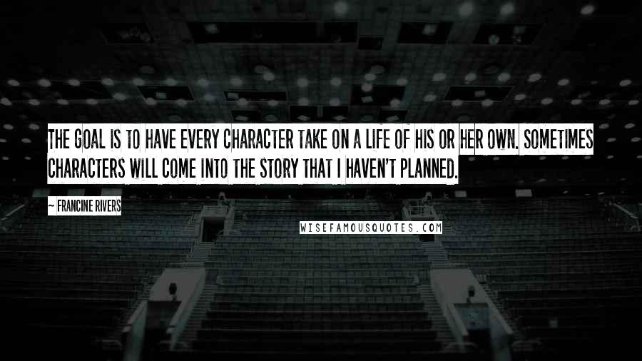 Francine Rivers Quotes: The goal is to have every character take on a life of his or her own. Sometimes characters will come into the story that I haven't planned.