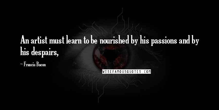 Francis Bacon Quotes: An artist must learn to be nourished by his passions and by his despairs,