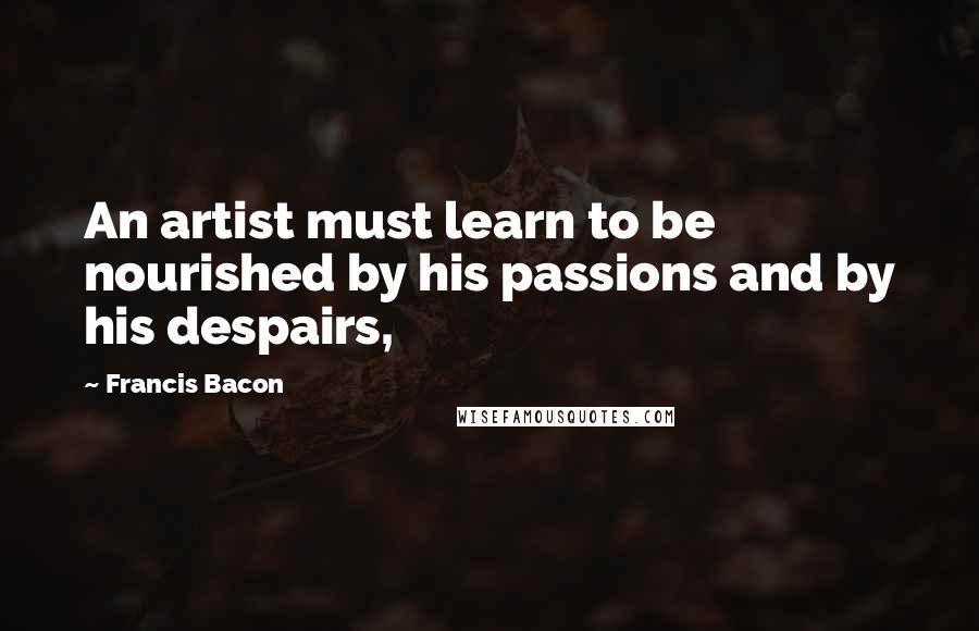 Francis Bacon Quotes: An artist must learn to be nourished by his passions and by his despairs,