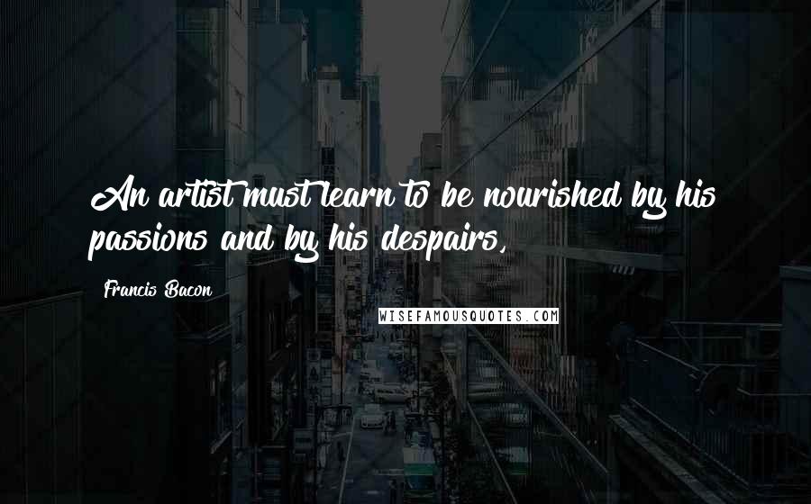 Francis Bacon Quotes: An artist must learn to be nourished by his passions and by his despairs,