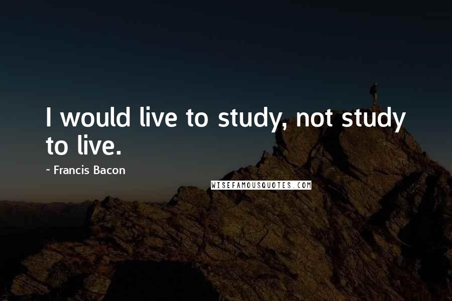 Francis Bacon Quotes: I would live to study, not study to live.