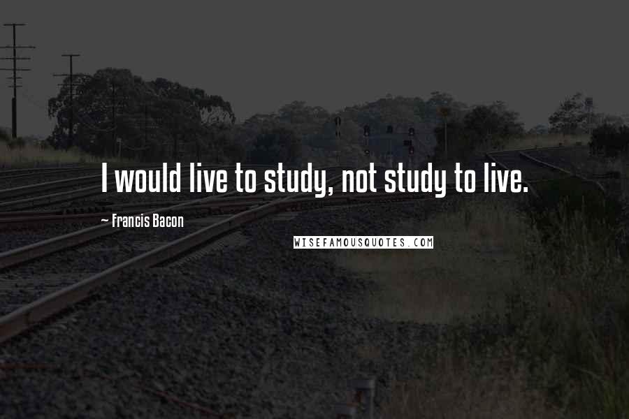 Francis Bacon Quotes: I would live to study, not study to live.