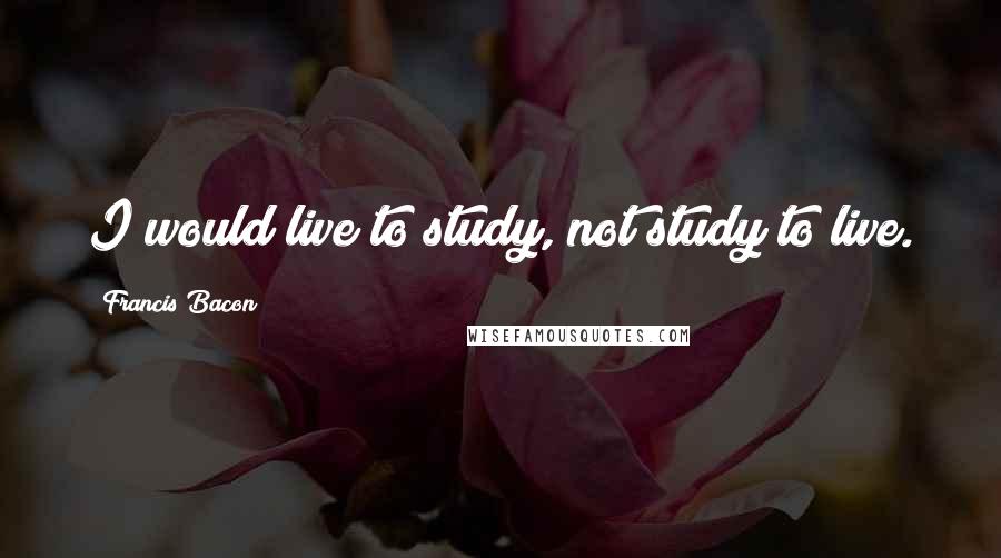 Francis Bacon Quotes: I would live to study, not study to live.