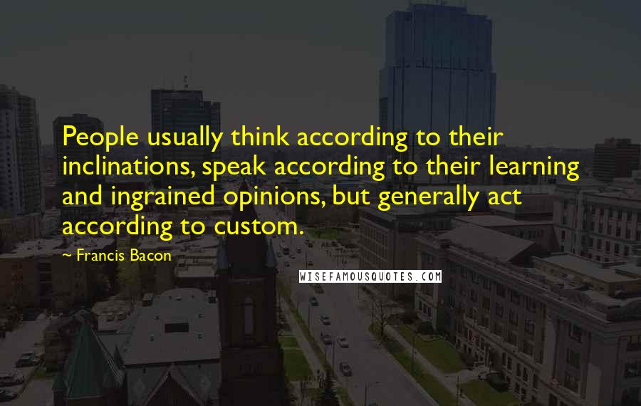 Francis Bacon Quotes: People usually think according to their inclinations, speak according to their learning and ingrained opinions, but generally act according to custom.