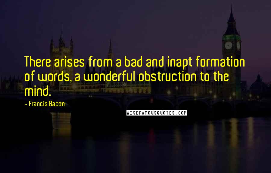 Francis Bacon Quotes: There arises from a bad and inapt formation of words, a wonderful obstruction to the mind.