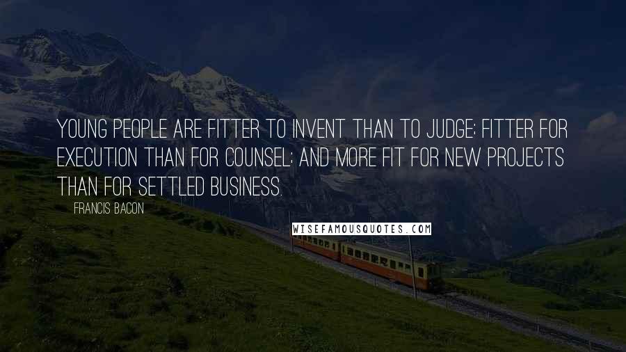 Francis Bacon Quotes: Young people are fitter to invent than to judge; fitter for execution than for counsel; and more fit for new projects than for settled business.