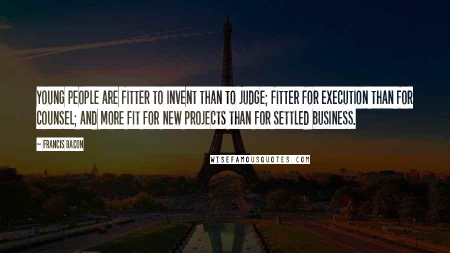 Francis Bacon Quotes: Young people are fitter to invent than to judge; fitter for execution than for counsel; and more fit for new projects than for settled business.