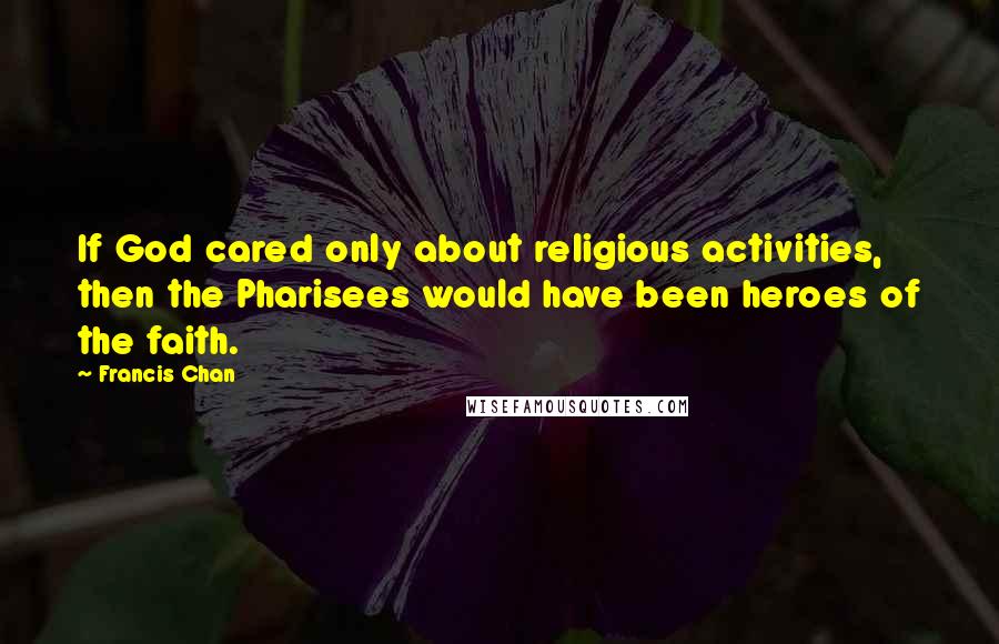 Francis Chan Quotes: If God cared only about religious activities, then the Pharisees would have been heroes of the faith.