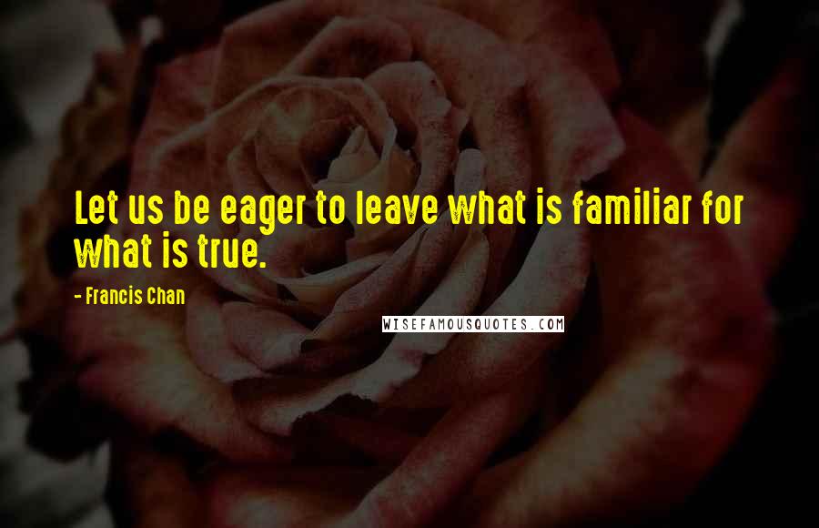 Francis Chan Quotes: Let us be eager to leave what is familiar for what is true.