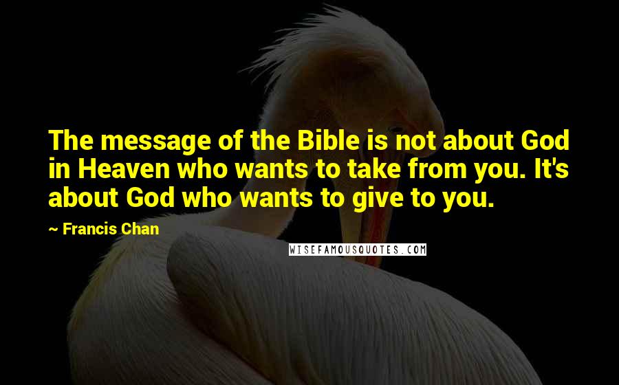 Francis Chan Quotes: The message of the Bible is not about God in Heaven who wants to take from you. It's about God who wants to give to you.