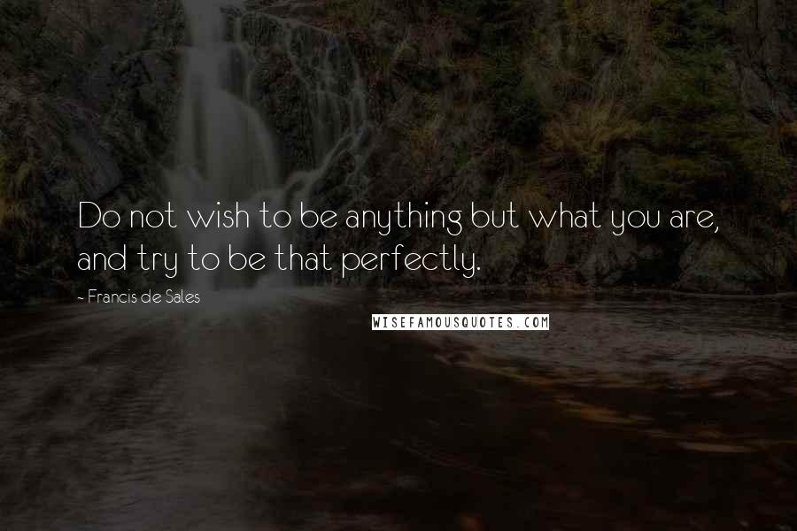 Francis De Sales Quotes: Do not wish to be anything but what you are, and try to be that perfectly.