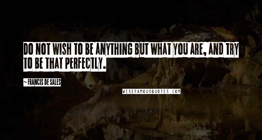 Francis De Sales Quotes: Do not wish to be anything but what you are, and try to be that perfectly.