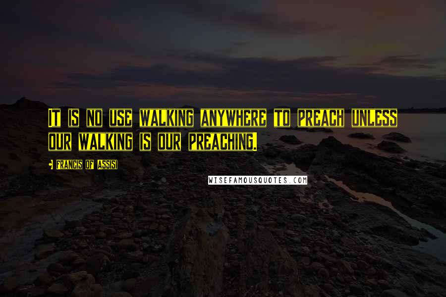 Francis Of Assisi Quotes: It is no use walking anywhere to preach unless our walking is our preaching.