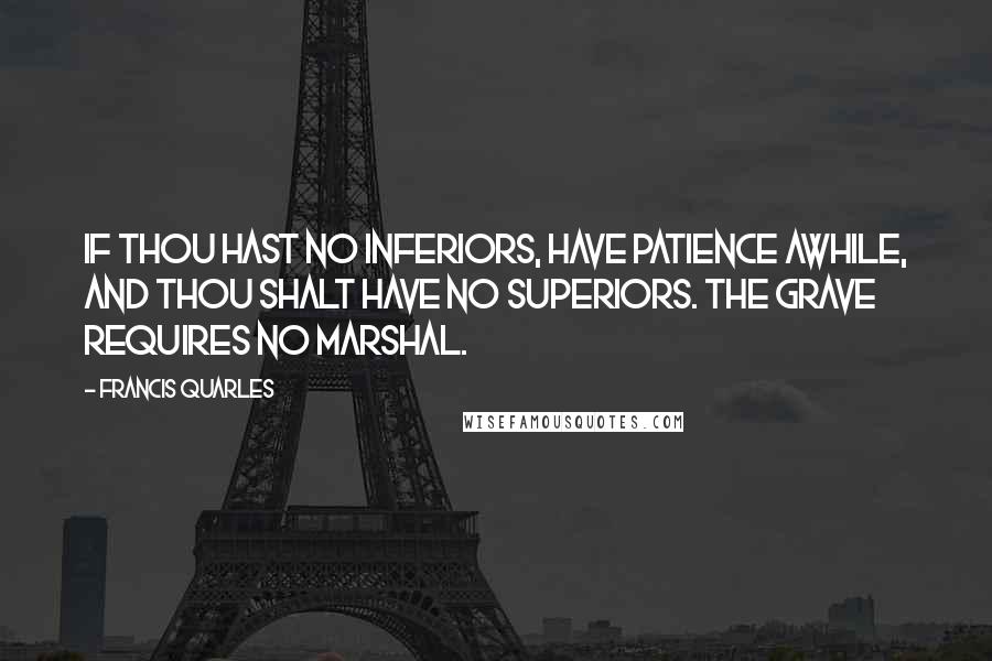 Francis Quarles Quotes: If thou hast no inferiors, have patience awhile, and thou shalt have no superiors. The grave requires no marshal.