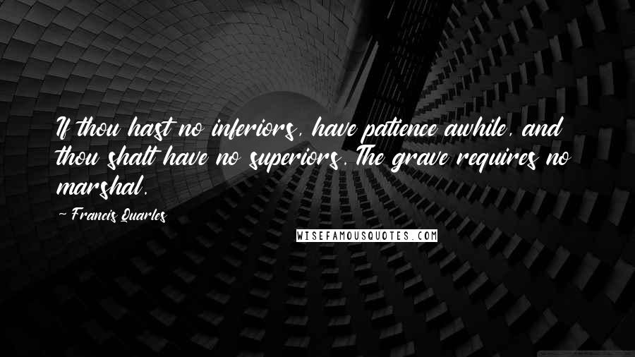 Francis Quarles Quotes: If thou hast no inferiors, have patience awhile, and thou shalt have no superiors. The grave requires no marshal.