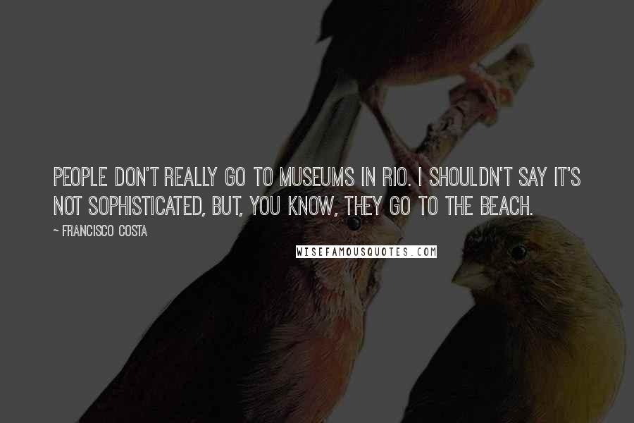 Francisco Costa Quotes: People don't really go to museums in Rio. I shouldn't say it's not sophisticated, but, you know, they go to the beach.