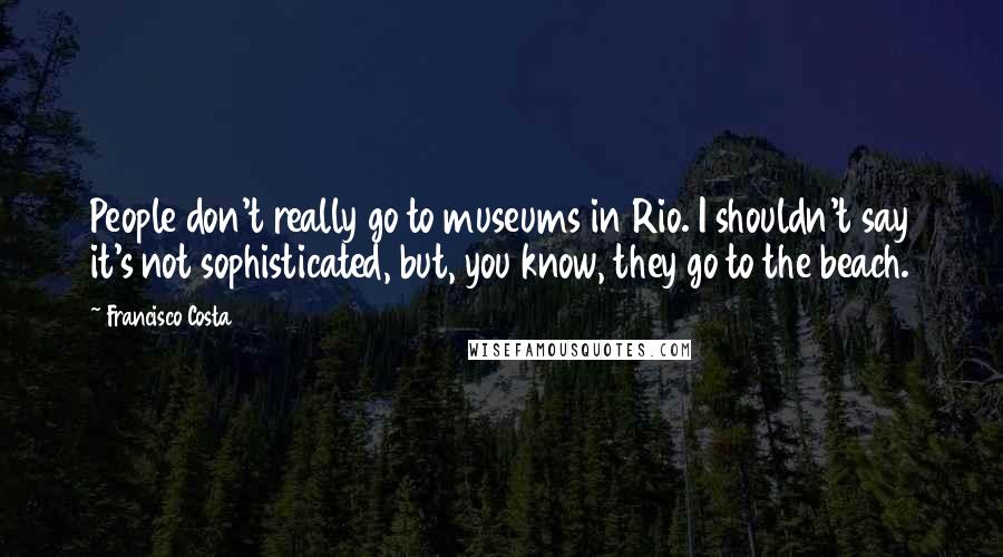 Francisco Costa Quotes: People don't really go to museums in Rio. I shouldn't say it's not sophisticated, but, you know, they go to the beach.