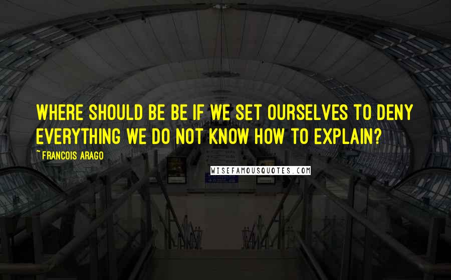 Francois Arago Quotes: Where should be be if we set ourselves to deny everything we do not know how to explain?