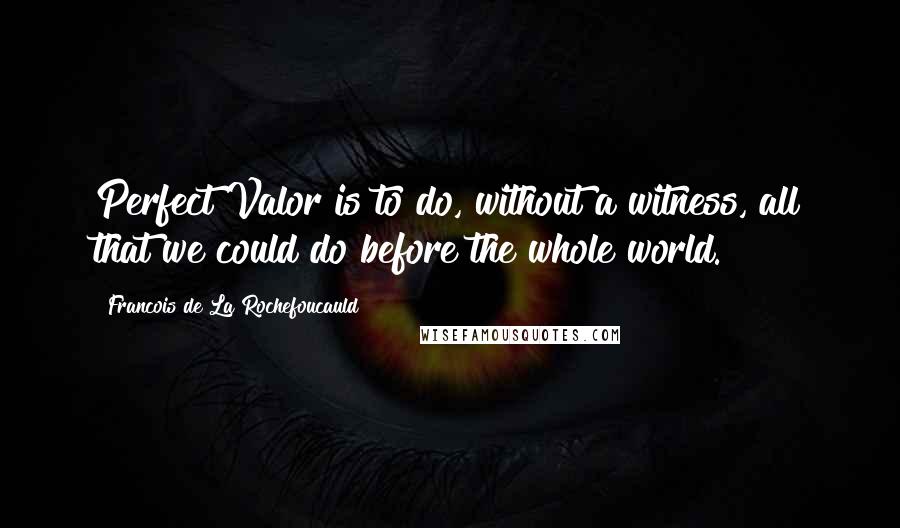 Francois De La Rochefoucauld Quotes: Perfect Valor is to do, without a witness, all that we could do before the whole world.