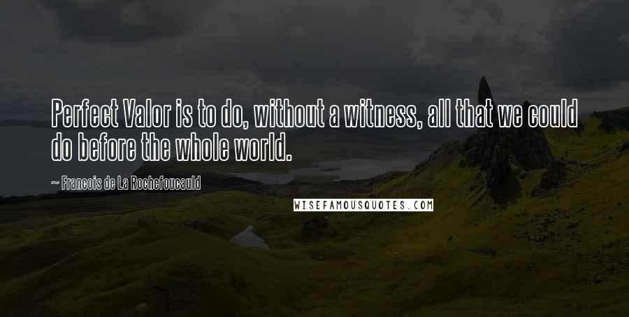 Francois De La Rochefoucauld Quotes: Perfect Valor is to do, without a witness, all that we could do before the whole world.